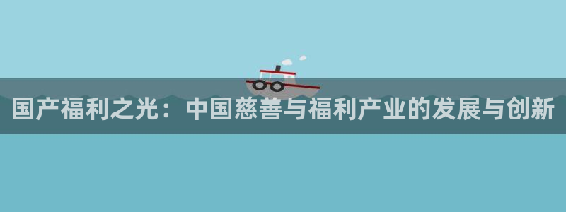 木瓜视频影院：国产福利之光：中国慈善与福利产业的发展与创新